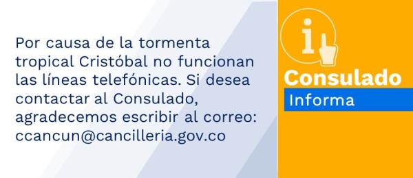 Por causa de la tormenta tropical Cristóbal no funcionan las líneas telefónicas. Si desea contactar al Consulado, agradecemos escribir al correo: ccancun@cancilleria.gov.co