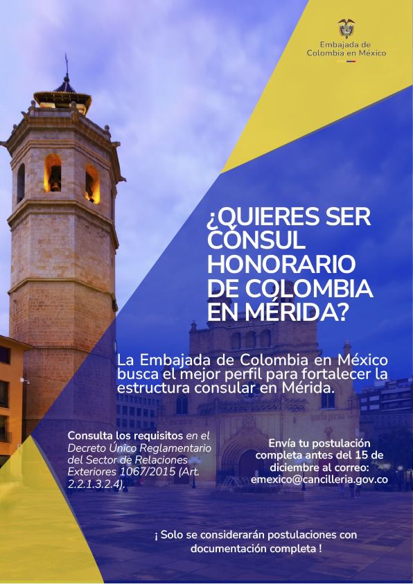 Cancún. 9 de diciembre de 2025. El Ministerio de Relaciones Exteriores de Colombia, la Embajada de Colombia en México y el Consulado General de Colombia en Cancún les hace partícipes de esta convocatoria para Cónsul Honorario de Colombia en Mérida, Yucatán.  Requisitos:  - Hoja de vida del candidato a Cónsul honorario en la que declare su nacionalidad y dirección de residencia.  - Carta en español suscrita por el candidato y dirigida al Ministro de Relaciones Exteriores, en la que manifieste que dispone de tiempo para el ejercicio de la actividad consular, que conoce las disposiciones vigentes sobre la materia y su compromiso de respetarlas, y que asumirá por su propia cuenta todos los gastos que genere el sostenimiento de la oficina consular y el ejercicio de la actividad consular, en caso de ser designado;  - Copia debidamente apostillada o legalizada, según el caso, y traducida; del título universitario. A falta de éste, las certificaciones que suplen el requisito, según lo dispuesto en el literal e) del artículo 2.2.1.3.2.2.  - Fotocopia del documento que acredite su nacionalidad.  - Remitir tres (3) recomendaciones expedidas por personas naturales o jurídicas, públicas o privadas del Estado receptor, en las que se pueda verificar que el candidato es una persona prestante, de buena conducta y de reconocimiento entre la comunidad del lugar donde ejercerá la actividad consular.  - Remitir dos (2) certificaciones bancarias de entidades reconocidas en el Estado receptor.  - Remitir certificación de antecedentes judiciales o de policía, según las disposiciones de cada país; debidamente apostillada o legalizada, según el caso, y traducido  Por favor enviar la postulación completa antes del 15 de diciembre al correo emexico@cancilleria.gov.co  ¡Solo se considerarán postulaciones con documentación completa!