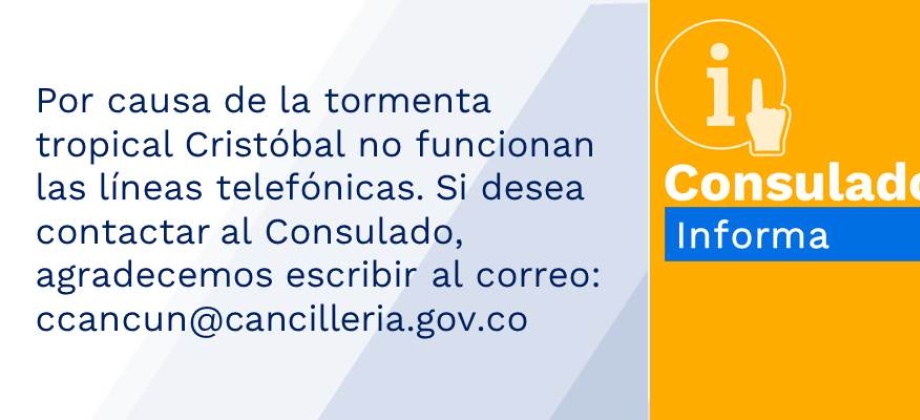 Por causa de la tormenta tropical Cristóbal no funcionan las líneas telefónicas. Si desea contactar al Consulado, agradecemos escribir al correo: ccancun@cancilleria.gov.co